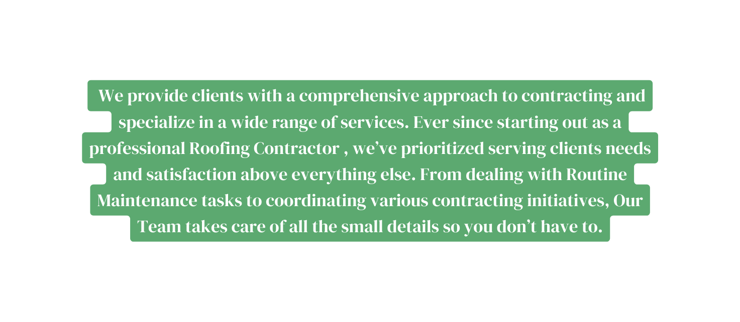 We provide clients with a comprehensive approach to contracting and specialize in a wide range of services Ever since starting out as a professional Roofing Contractor we ve prioritized serving clients needs and satisfaction above everything else From dealing with Routine Maintenance tasks to coordinating various contracting initiatives Our Team takes care of all the small details so you don t have to